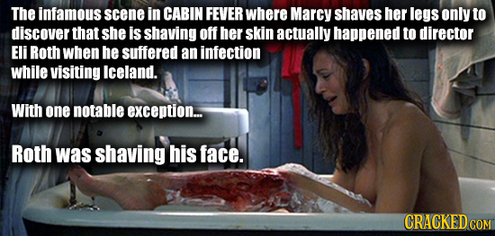 The infamous scene in CABIN FEVER where Marcy shaves her legs only to discover that she is shaving off her skin actually happened to director Eli Roth