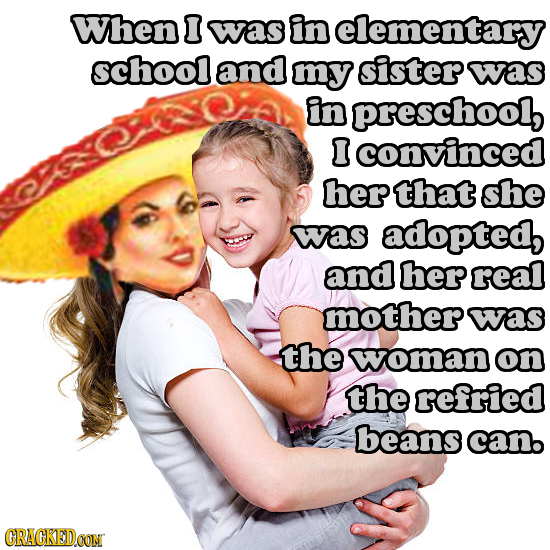 When was in elementary school and my sister was in preschool lconvinced herthat she was adopted, and her real mother was the woman on the refried bean
