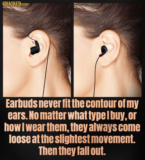 ORACKEDco Earbuds never fit the contour of my ears. NO matter what type I buy, or how I wear them, they always come loose at the slightest movement. T