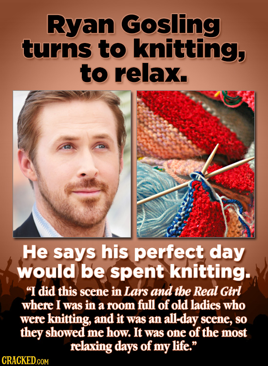 Ryan Gosling turns to knitting, to relax. He says his perfect day would be spent knitting. I did this scene in Lars and the Real Girl where I was in 