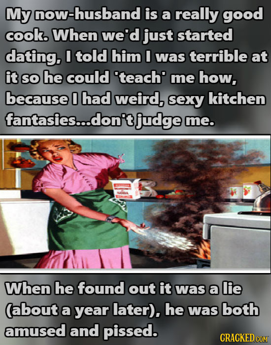 My now-husband is a really good cook. When we'd just started dating. I told him I was terrible at it SO he could 'teach' me how, because 0 had weird,