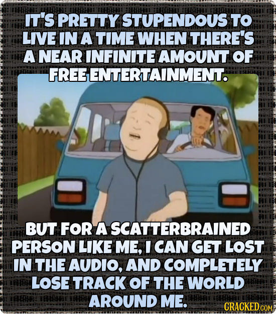IT'S PRETTY STUPENDOUS' TO LIVE IN A TIME WHEN THERE'S A NEAR INFINITE AMOUNT OF FREE GENTERTAINMENT. BUT FOR A SCATTERBRAINED PERSON LIKE ME, I CAN G
