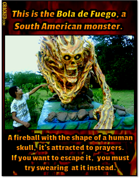 NDAOT This is the Bola de Fuego, a South American monster. A fireball with the shape of a human skull, it's attracted to prayers. If you want to escap