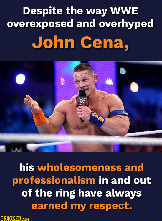 Despite the way WWE overexposed and overhyped John Cena, W. his wholesomeness and professionalism in and out of the ring have always earned my respect