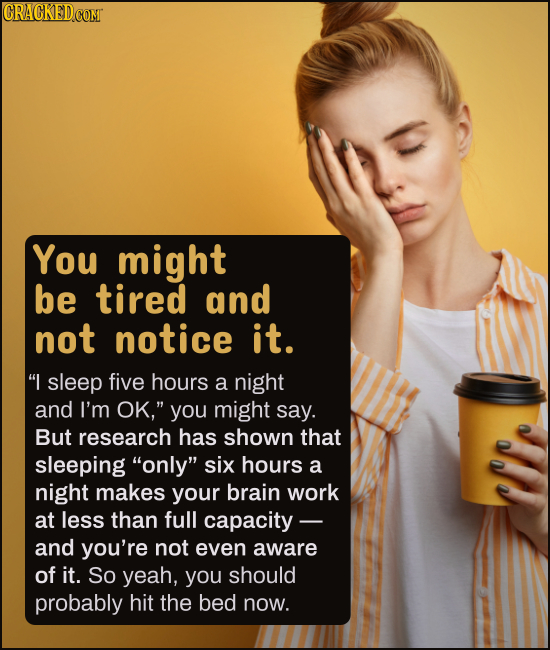 You might be tired and not notice it. I sleep five hours a night and I'm OK, you might say. But research has shown that sleeping only six hours a 