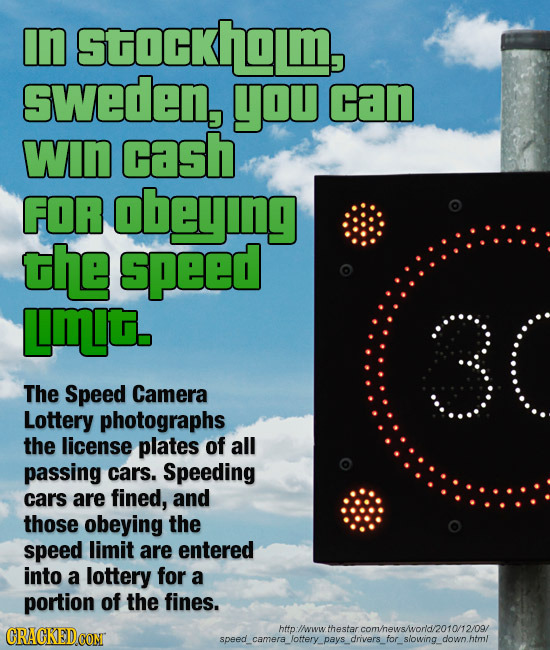 In Stockholm, sweden, you can WIn cash FOA obeying the speed Lmt. 30 The Speed Camera Lottery photographs the license plates of all passing cars. Spee