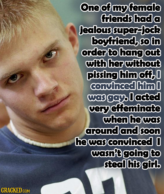 One of my female friends had a jealous super-jock boyfriend So in order to hang out with her without pissing him off, 0 convinced him 0 was gay 0 acte