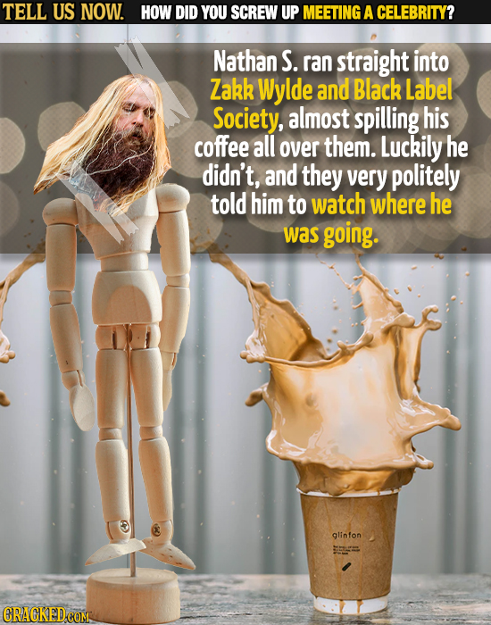 TELL US NOW. HOW DID YOU SCREW UP MEETING A CELEBRITY? Nathan S. ran straight into Zakk WyldE and Black Label Society, almost spilling his coffee all