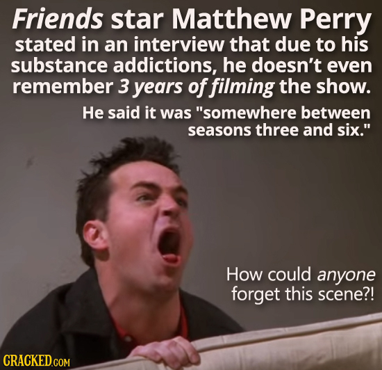 Friends star Matthew Perry stated in an interview that due to his substance addictions, he doesn't even remember 3 years offilming the show. He said i