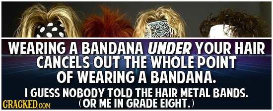 WEARING A BANDANA UNDER YOUR HAIR CANCELS OUT THE WHOLE POINT OF WEARING A BANDANA. I GUESS NOBODY TOLD THE HAIR METAL BANDS. (OR ME IN GRADE EIGHT.) 