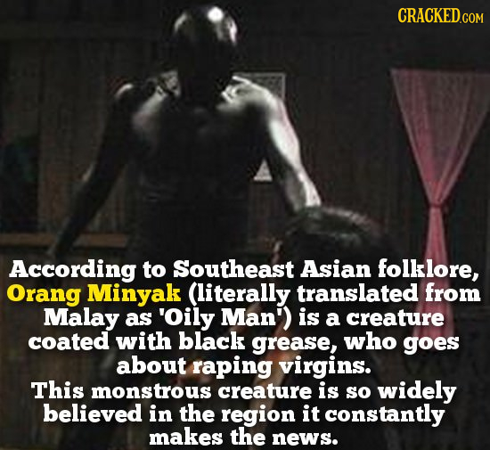 According to Southeast Asian folklore, Orang Minyak (literally translated from Malay as 'Oily Man') is a creature coated with black grease, who goes a