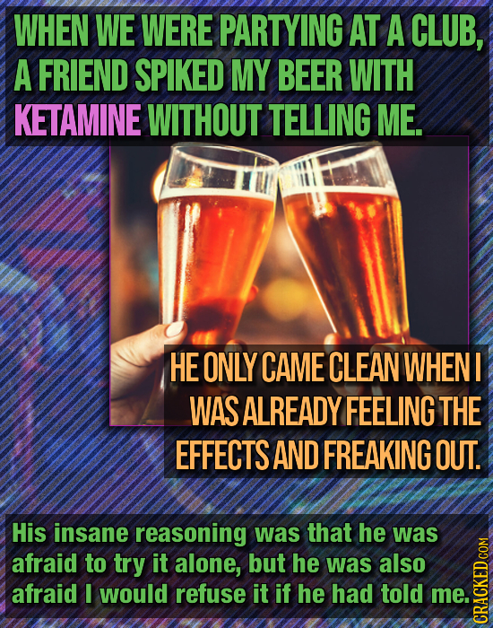 WHEN WE WERE PARTYING AT A CLUB, A FRIEND SPIKED MY BEER WITH KETAMINE WITHOUT TELLING ME. HE ONLY CAME CLEAN WHENI WAS ALREADY FEELING THE EFFECTS AN