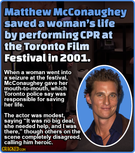 Matthew Mcconaughey saved a woman's life by performing CPR at the Toronto Film Festival in 2001. When a woman went into a seizure at the festival, McC