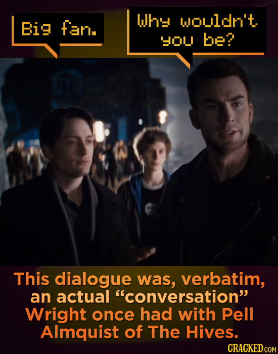 Why Woulon't. Big fan. HOu be? This dialogue was, verbatim, an actual conversation Wright once had with Pell Almquist of The Hives. CRACKED.COM