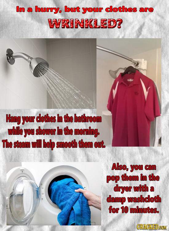 In a hurry. but your clothes are WRINKLED? Hang your dothes in the bathroom while you shower in the morning. The steam will help smooth them out. Also