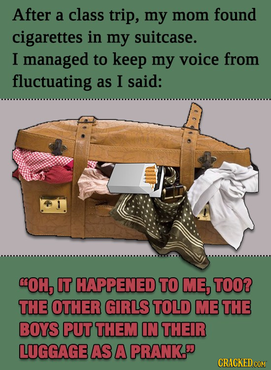 After a class trip, my mom found cigarettes in my suitcase. I managed to keep my voice from fluctuating as I said: OH, IT HAPPENED TO ME, TOO? THE OT