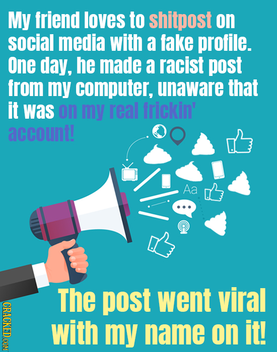 My friend loves to shitpost on social media with a fake profile. One day, he made a racist post from my computer, unaware that it was on my real frick