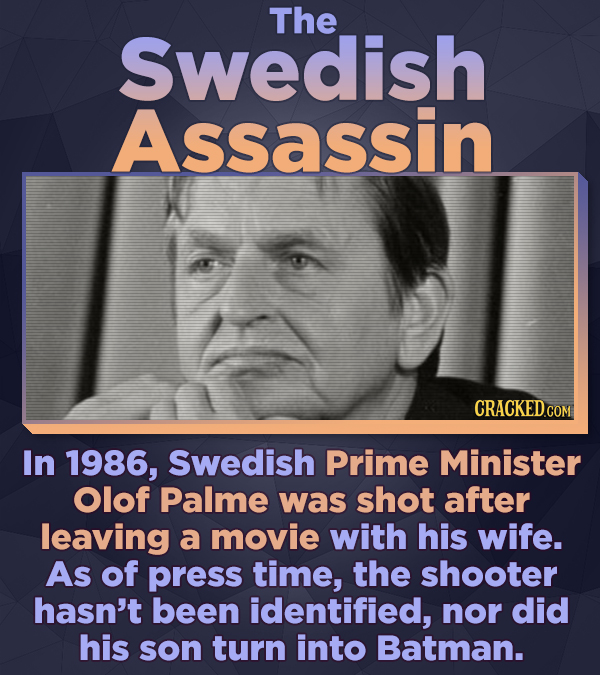 The Swedish Assassin In 1986, Swedish Prime Minister Olof Palme was shot after leaving a movie with his wife. As of press time, the shooter hasn't bee