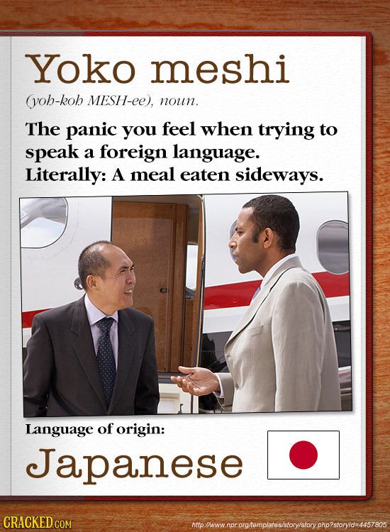 Yoko meshi (yob-kob MESH-ee), noun. The panic you feel when trying to speak a foreign language. Literally: A meal eaten sideways. Language of origin: 