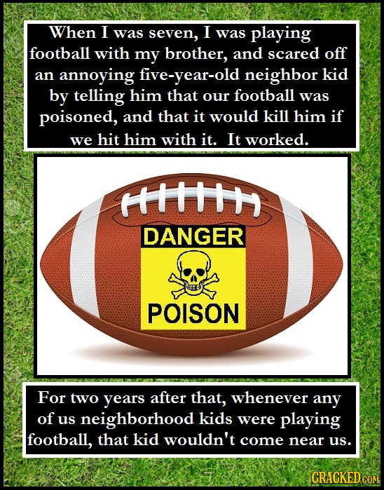 When I was seven, I was playing football with my brother, and scared off an annoying five-year-old neighbor kid by telling him that our football was p