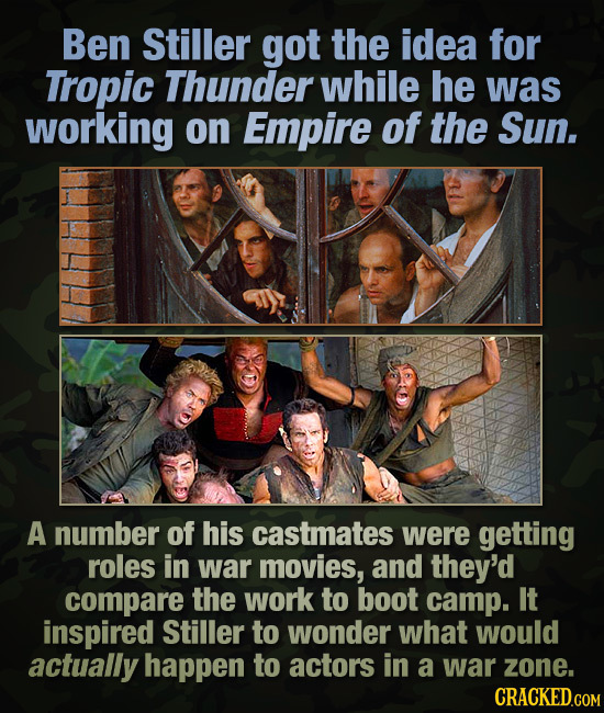 Ben Stiller got the idea for Tropic Thunder while he was working on Empire of the Sun. A number of his castmates were getting roles in war movies, and