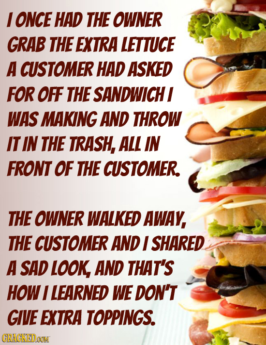 I ONCE HAD THE OWNER GRAB THE EXTRA LETTUCE A CUSTOMER HAD ASKED FOR OFF THE SANDWICHI WAS MAKING AND THROW IT IN THE TRASH, ALL IN FRONT OF THE CUSTO