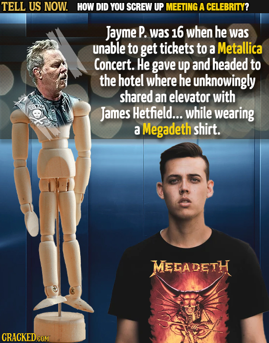 TELL US NOW. HOW DID YOU SCREW UP MEETING A CELEBRITY? Jayme P. was 16 when he was unable to get tickets to a Metallica Concert. He gave up and headed