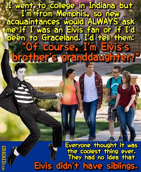 I went to college in Indiana but I'm from Memphis, SO new acquaintances would ALWAYS ask me if I was an Elvis fan or if I'd been to Graceland. I'd tel