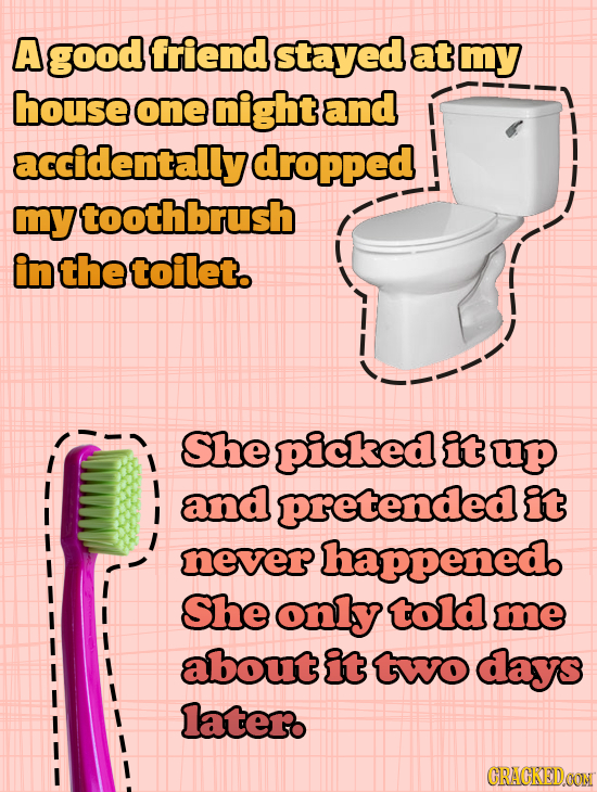 A good friend stayed at my house one night and accidentally dropped my toothbrush in the toilet. She picked it up and pretendede it never happened. Sh