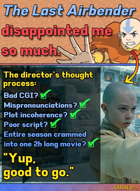 The Last Airbender disappointed me so much. The director's thought process: Bad CGI? Mispronounciations? Plot incoherence? Poor script? Entire season