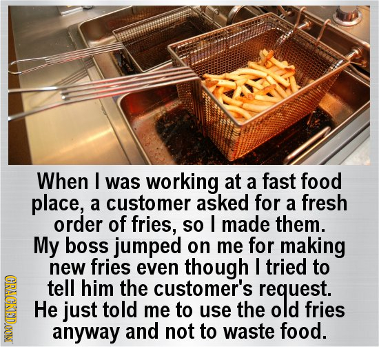 When I was working at a fast food place, a customer asked for a fresh order of fries, so I made them. My boss jumped on me for making new fries even t