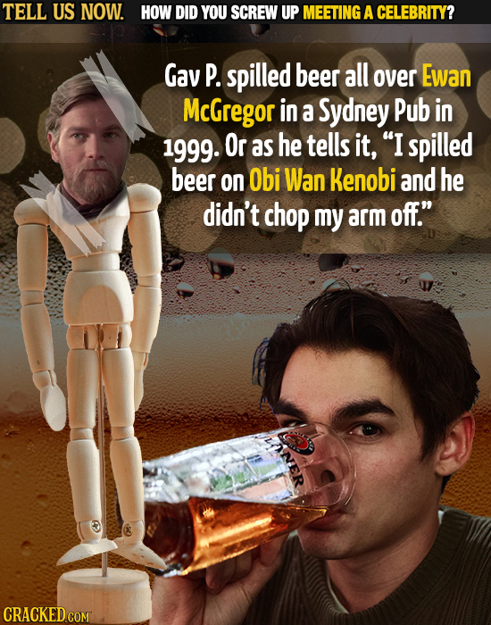 TELL US NOW. HOW DID YOU SCREW UP MEETING A CELEBRITY? Gav P. spilled beer all over Ewan McGregor in a Sydney Pub in 1999. Or as he tells it, I spill