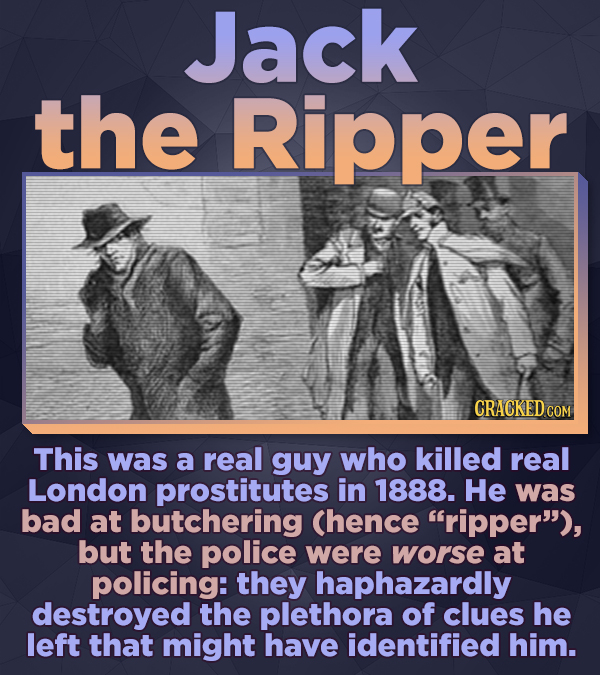 Jack the Ripper CRACKED COM This was a real guy who killed real London prostitutes in 1888. He was bad at butchering Chence ripper), but the police