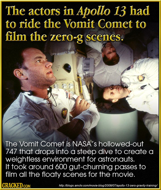 The actors in Apollo 13 had to ride the Vomit Comet to film the zero-g scenes. The Vomit Comet is NASA'S hollowed-out 747 that drops into a steep dive