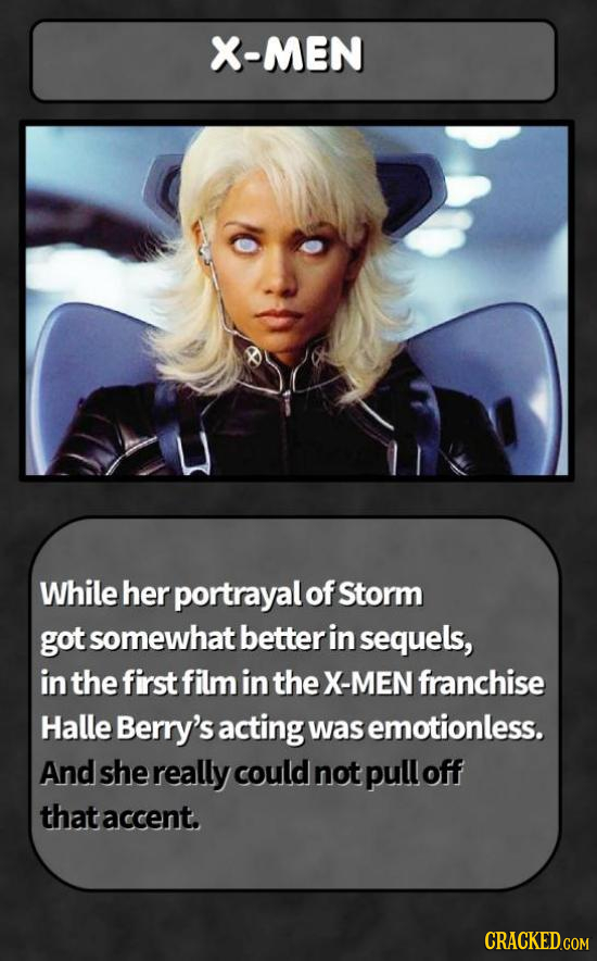 X-MEN While her portrayal of Storm got somewhat betterin sequels, in the first film in the X-MEN franchise Halle Berry's acting was emotionless. And s