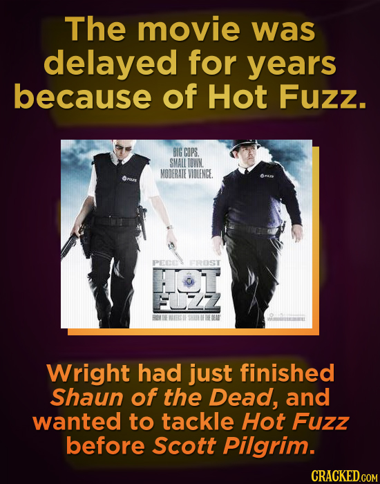 The movie was delayed for years because of Hot Fuzz. BIG CDPS SMALL TOWN. MODERATE VIOLENGE PEE FROST Wright had just finished Shaun of the Dead, and