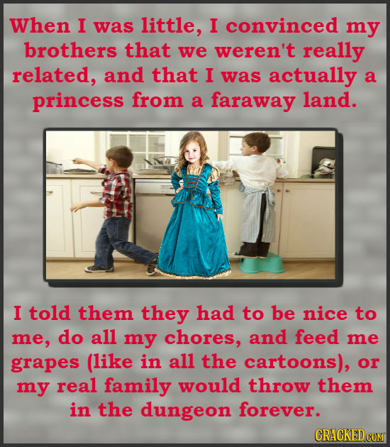 When I was little, I convinced my brothers that we weren't really related, and that I was actually a princess from a faraway land. I told them they ha