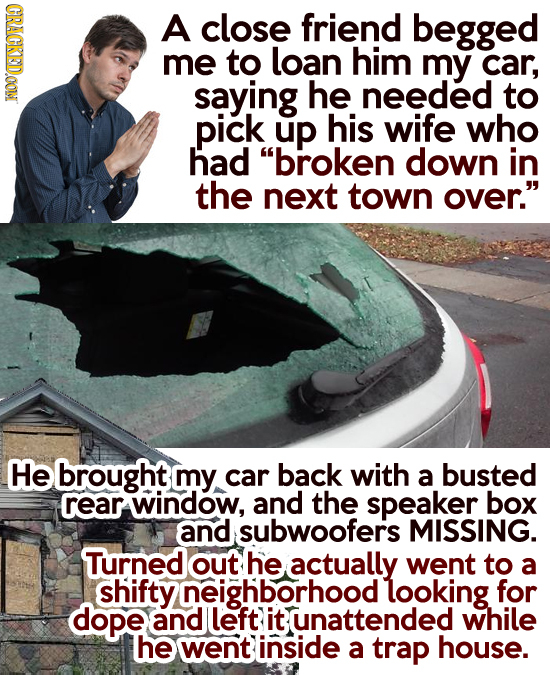 CRACKEDOON A close friend begged me to loan him my car, saying he needed to .pick up his wife who had broken down in the next town over. He brought