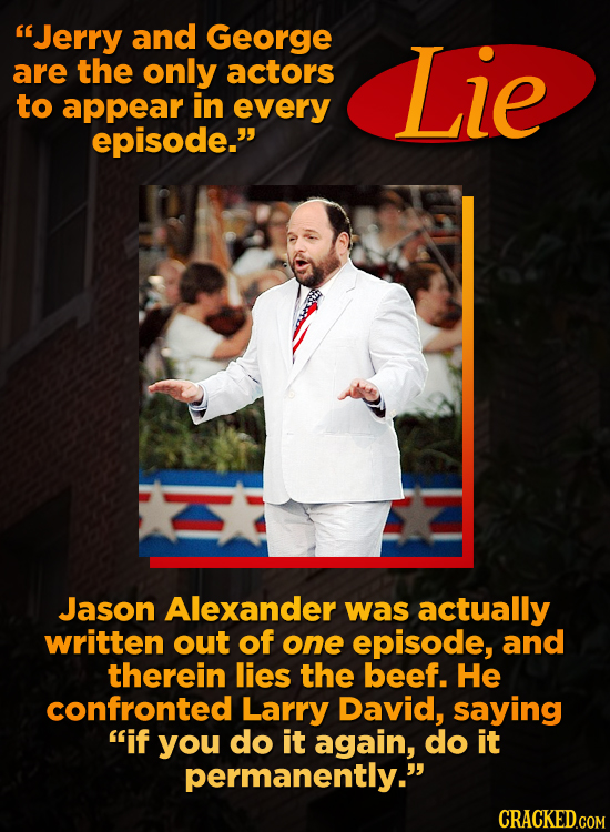 Jerry and George are the only actors Lie to appear in every episode. Jason Alexander was actually written out of one episode, and therein lies the b