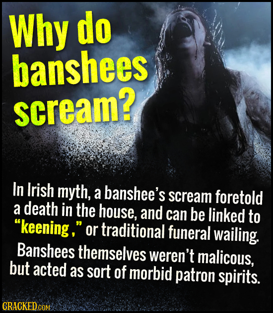 Why do banshees scream? In Irish myth, a banshee's scream foretold a death in the house, and can be linked to keening, or traditional funeral wailin