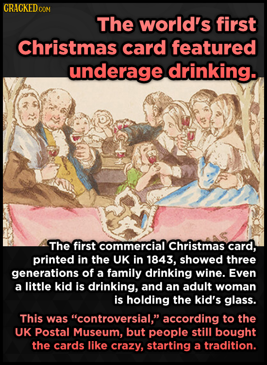 CRACKED c COM The world's first Christmas card featured underage drinking. The first commercial Christmas card, printed in the UK in 1843, showed thre