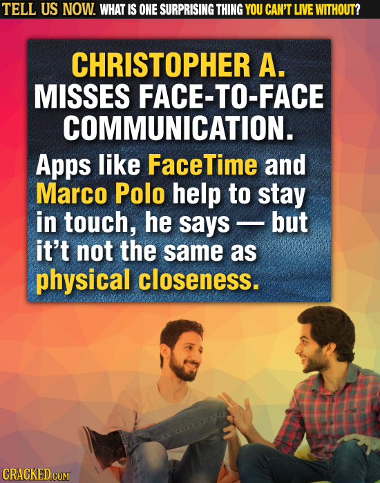 TELL US NOW. WHAT IS ONE SURPRISING THING YOU CAN'T LIVE WITHOUT? CHRISTOPHER A. MISSES FACE-TO-FACE COMMUNICATION. Apps like FaceTime and Marco Polo