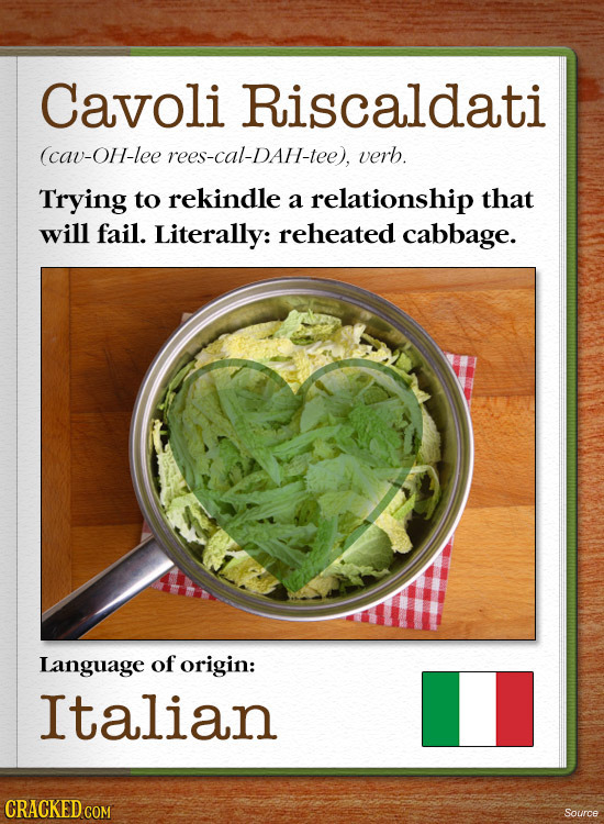 Cavoli Riscaldati (cav-OH-lee rees-cal-DAH-tee), verb. Trying to rekindle a relationship that will fail. Literally: reheated cabbage. Language of orig