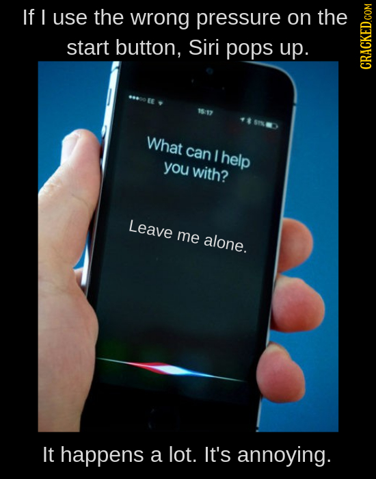 If I use the wrong pressure on the start button, Siri pops up. CRAt What can I help you with? Leave me alone. It happens a lot. It's annoying.