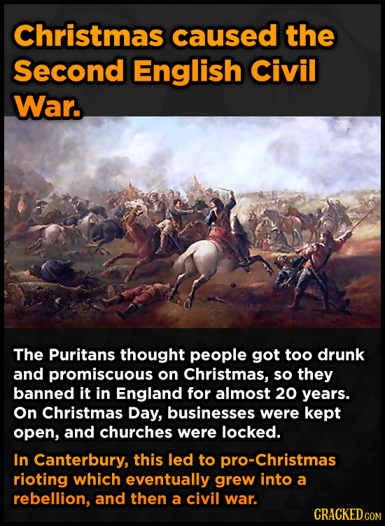Christmas caused the Second English Civil War. The Puritans thought people got too drunk and promiscuous on Christmas, so they banned it in England fo