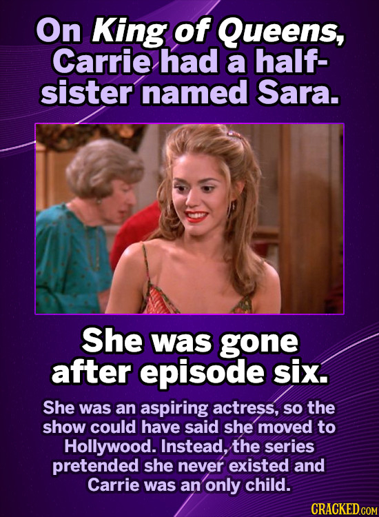 On King of Queens, Carrie had a half- sister named Sara. She was gone after episode six. She was an aspiring actress, so the show could have said she