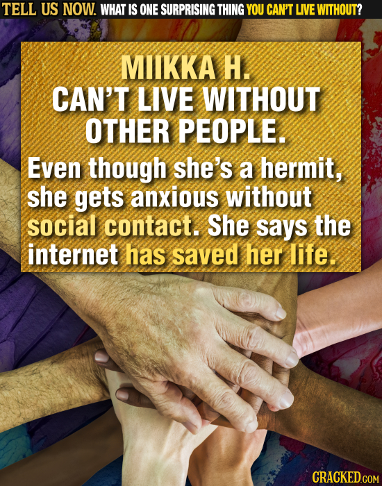 TELL US NOW. WHAT IS ONE SURPRISING THING YOU CAN'T LIVE WITHOUT? MIIKKA H. CAN'T LIVE WITHOUT OTHER PEOPLE. Even though she's a hermit, she gets anxi