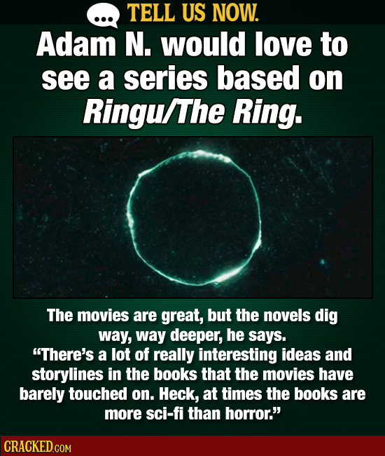 TELL US NOW. Adam N. would love to see a series based on Ringu/The Ring. The movies are great, but the novels dig way, way deeper, he says. There's a
