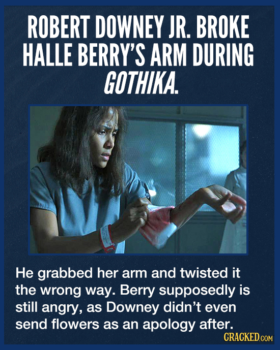 ROBERT DOWNEY JR. BROKE HALLE BERRY'S ARM DURING GOTHIKA. He grabbed her arm and twisted it the wrong way. Berry supposedly is still angry, as Downey