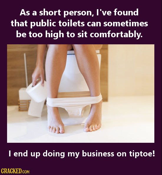 As a short person, I've found that public toilets can sometimes be too high to sit comfortably. I end up doing my business on tiptoe! 